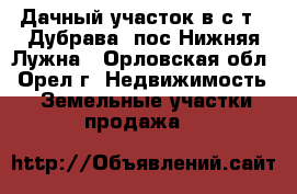 Дачный участок в с/т  “Дубрава“ пос.Нижняя Лужна - Орловская обл., Орел г. Недвижимость » Земельные участки продажа   